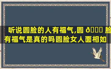 听说圆脸的人有福气,圆 🐝 脸有福气是真的吗圆脸女人面相如 🦆 何